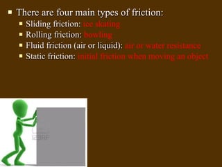 There are four main types of friction: Sliding friction:  ice skating Rolling friction:  bowling Fluid friction (air or liquid):  air or water resistance Static friction:  initial friction when moving an object 