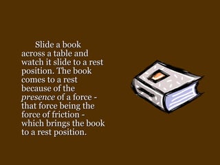 Slide a book across a table and watch it slide to a rest position. The book comes to a rest because of the  presence  of a force - that force being the force of friction - which brings the book to a rest position.   