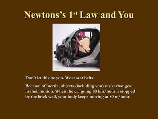 Newtons’s 1 st  Law and You Don’t let this be you. Wear seat belts. Because of inertia, objects (including you) resist changes in their motion. When the car going 80 km/hour is stopped by the brick wall, your body keeps moving at 80 m/hour. 