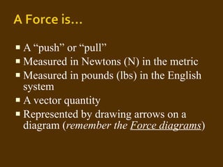 A “push” or “pull” Measured in Newtons (N) in the metric  Measured in pounds (lbs) in the English system A vector quantity  Represented by drawing arrows on a diagram ( remember the  Force diagrams ) 