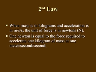 2 nd  Law When mass is in kilograms and acceleration is in m/s/s, the unit of force is in newtons (N). One newton is equal to the force required to accelerate one kilogram of mass at one meter/second/second. 