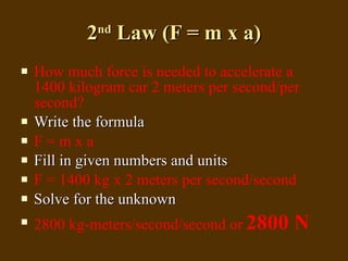 2 nd  Law (F = m x a) How much force is needed to accelerate a 1400 kilogram car 2 meters per second/per second? Write the formula F = m x a Fill in given numbers and units F = 1400 kg x 2 meters per second/second Solve for the unknown 2800 kg-meters/second/second or   2800 N 