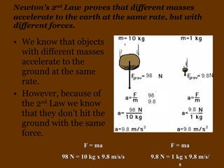 Newton’s 2 nd  Law   proves that different masses accelerate to the earth at the same rate, but with different forces. We know that objects with different masses accelerate to the ground at the same rate. However, because of the 2 nd  Law we know that they don’t hit the ground with the same force. F = ma 98 N = 10 kg x 9.8 m/s/s F = ma 9.8 N = 1 kg x 9.8 m/s/s 