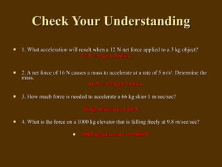 Check Your Understanding 1. What acceleration will result when a 12 N net force applied to a 3 kg object?    12 N = 3 kg x 4 m/s/s   2. A net force of 16 N causes a mass to accelerate at a rate of 5 m/s 2 . Determine the mass. 16 N = 3.2 kg x 5 m/s/s   3. How much force is needed to accelerate a 66 kg skier 1 m/sec/sec? 66 kg-m/sec/sec or 66 N 4. What is the force on a 1000 kg elevator that is falling freely at 9.8 m/sec/sec?   9800 kg-m/sec/sec or 9800 N 