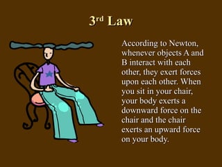 3 rd  Law According to Newton, whenever objects A and B interact with each other, they exert forces upon each other. When you sit in your chair, your body exerts a downward force on the chair and the chair exerts an upward force on your body.  