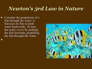 Newton’s 3rd Law in Nature Consider the propulsion of a fish through the water. A fish uses its fins to push water backwards.  In turn, the water  reacts  by pushing the fish forwards, propelling the fish through the water. 
