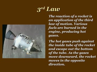 3 rd  Law The reaction of a rocket is an application of the third law of motion. Various fuels are burned in the engine, producing hot gases.  The hot gases push against the inside tube of the rocket and escape out the bottom of the tube. As the gases move downward, the rocket moves in the opposite direction. 