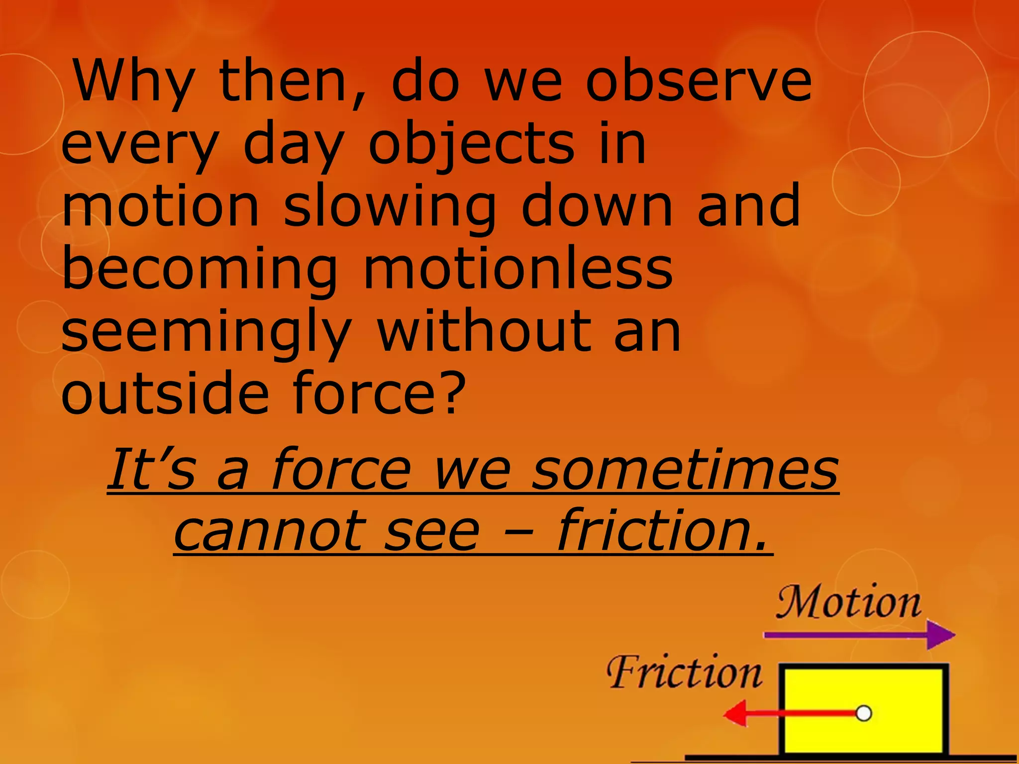 Why then, do we observe
every day objects in
motion slowing down and
becoming motionless
seemingly without an
outside force?
 It’s a force we sometimes
    cannot see – friction.
 