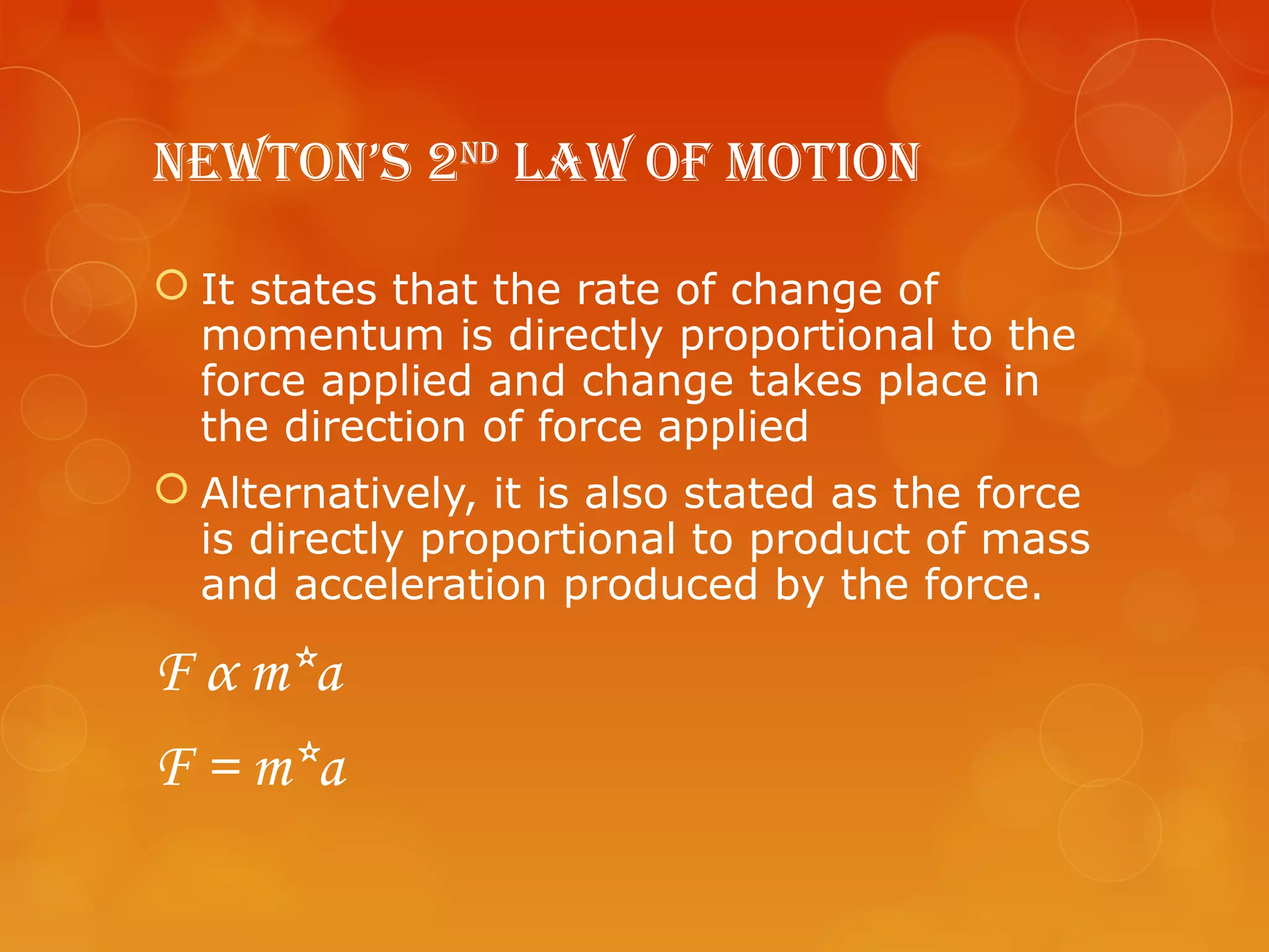 NewtoN’s 2Nd Law of MotioN

 It states that the rate of change of
  momentum is directly proportional to the
  force applied and change takes place in
  the direction of force applied
 Alternatively, it is also stated as the force
  is directly proportional to product of mass
  and acceleration produced by the force.

F α m*a
F = m*a
 