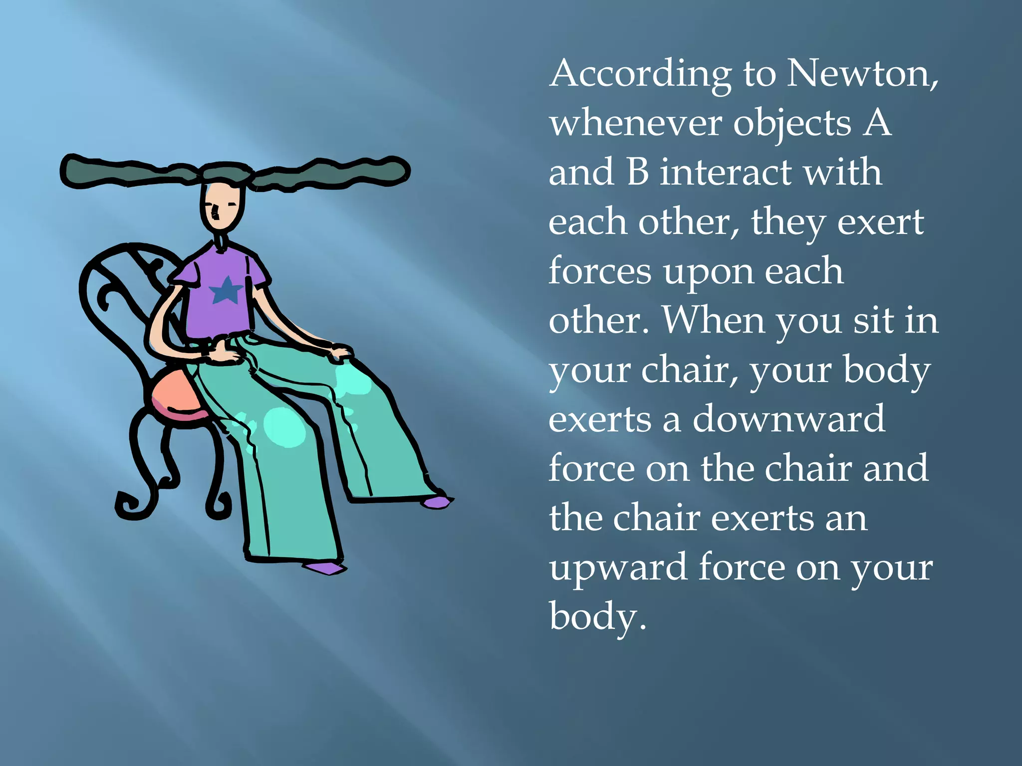 According to Newton,
whenever objects A
and B interact with
each other, they exert
forces upon each
other. When you sit in
your chair, your body
exerts a downward
force on the chair and
the chair exerts an
upward force on your
body.
 
