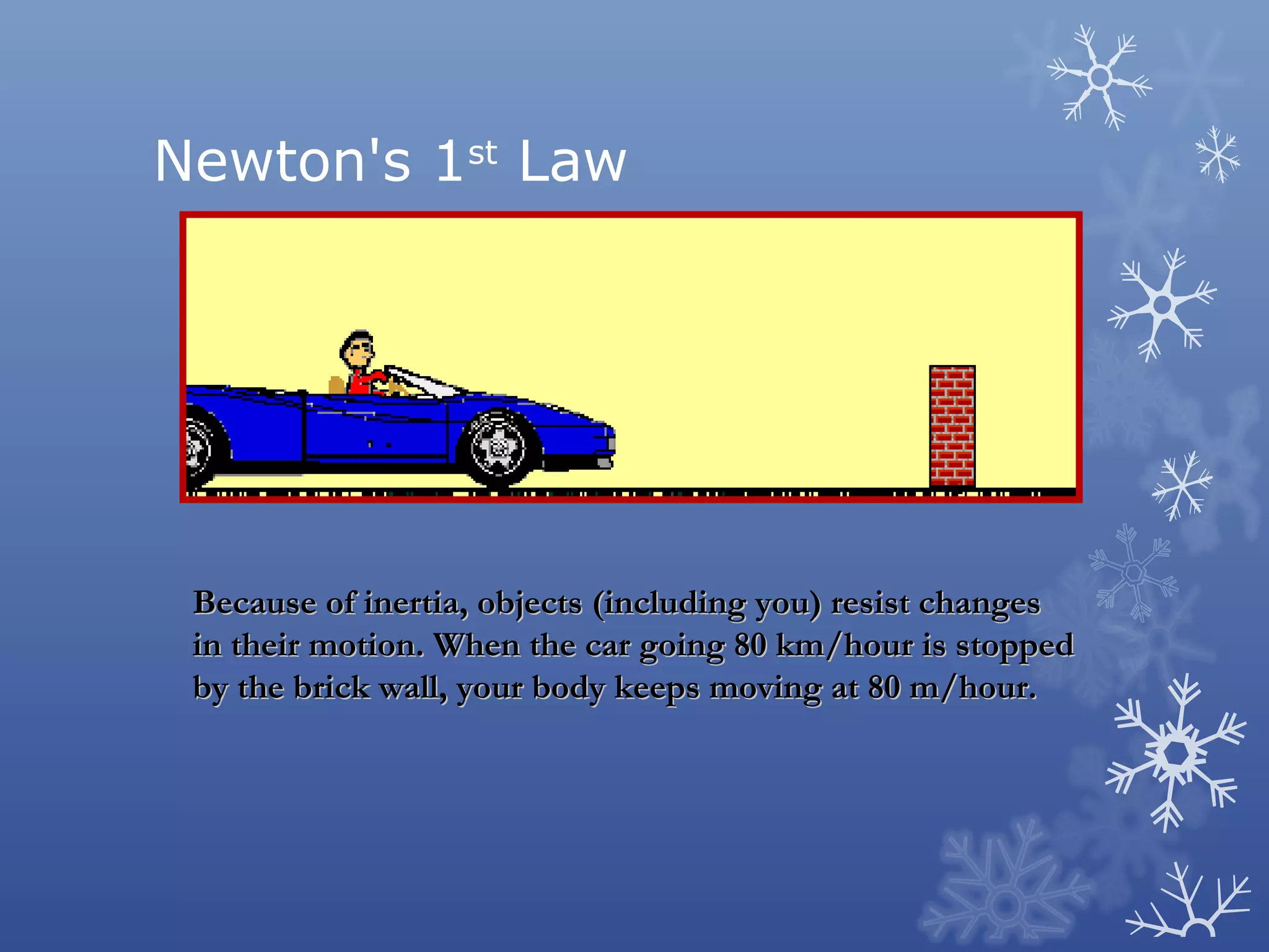Newton's 1st Law




 Because of inertia, objects (including you) resist changes
 in their motion. When the car going 80 km/hour is stopped
 by the brick wall, your body keeps moving at 80 m/hour.
 