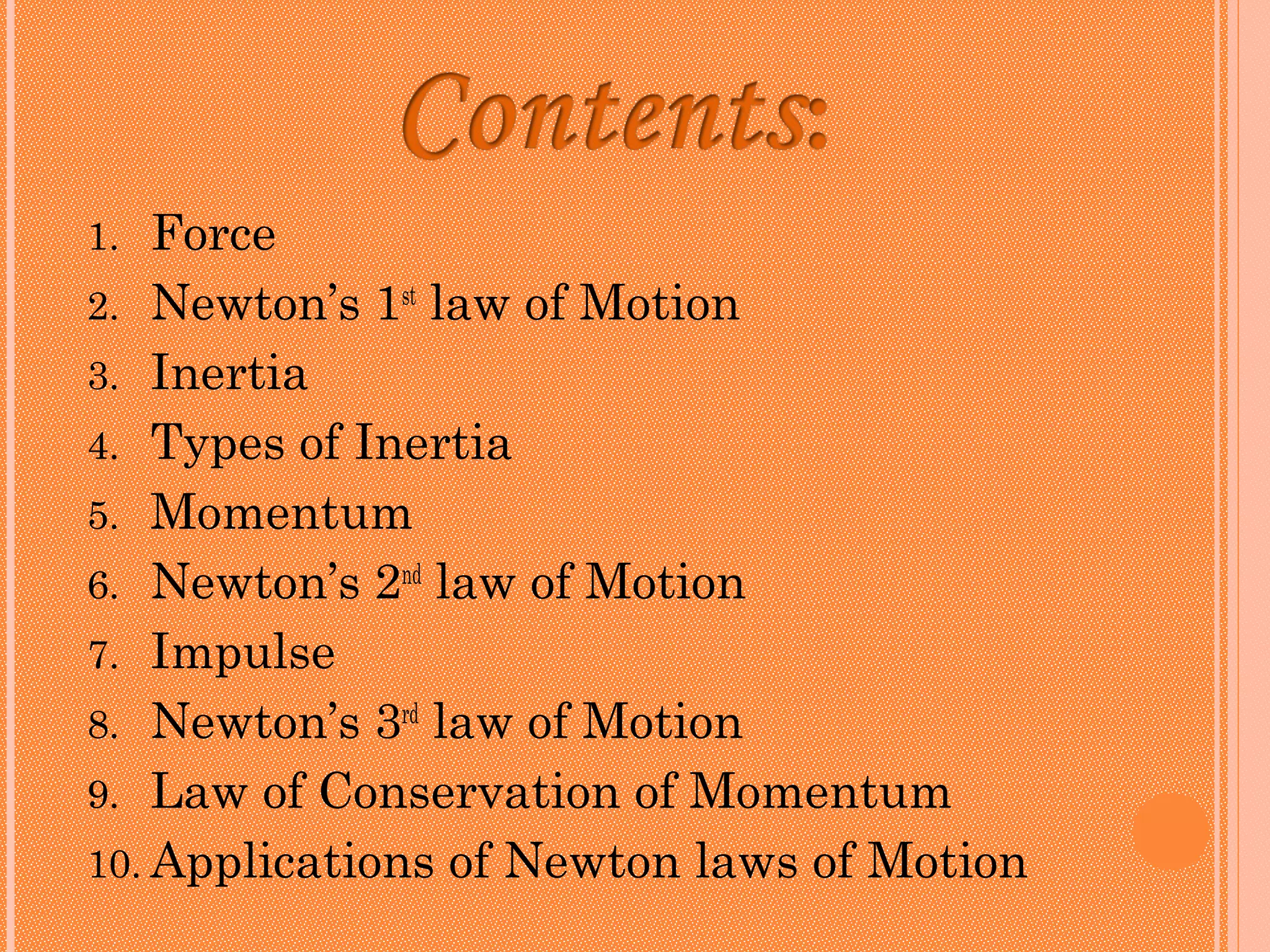 1.  Force
2. Newton’s 1st law of Motion
3. Inertia
4. Types of Inertia
5. Momentum
6. Newton’s 2nd law of Motion
7. Impulse
8. Newton’s 3rd law of Motion
9. Law of Conservation of Momentum
10. Applications of Newton laws of Motion
 