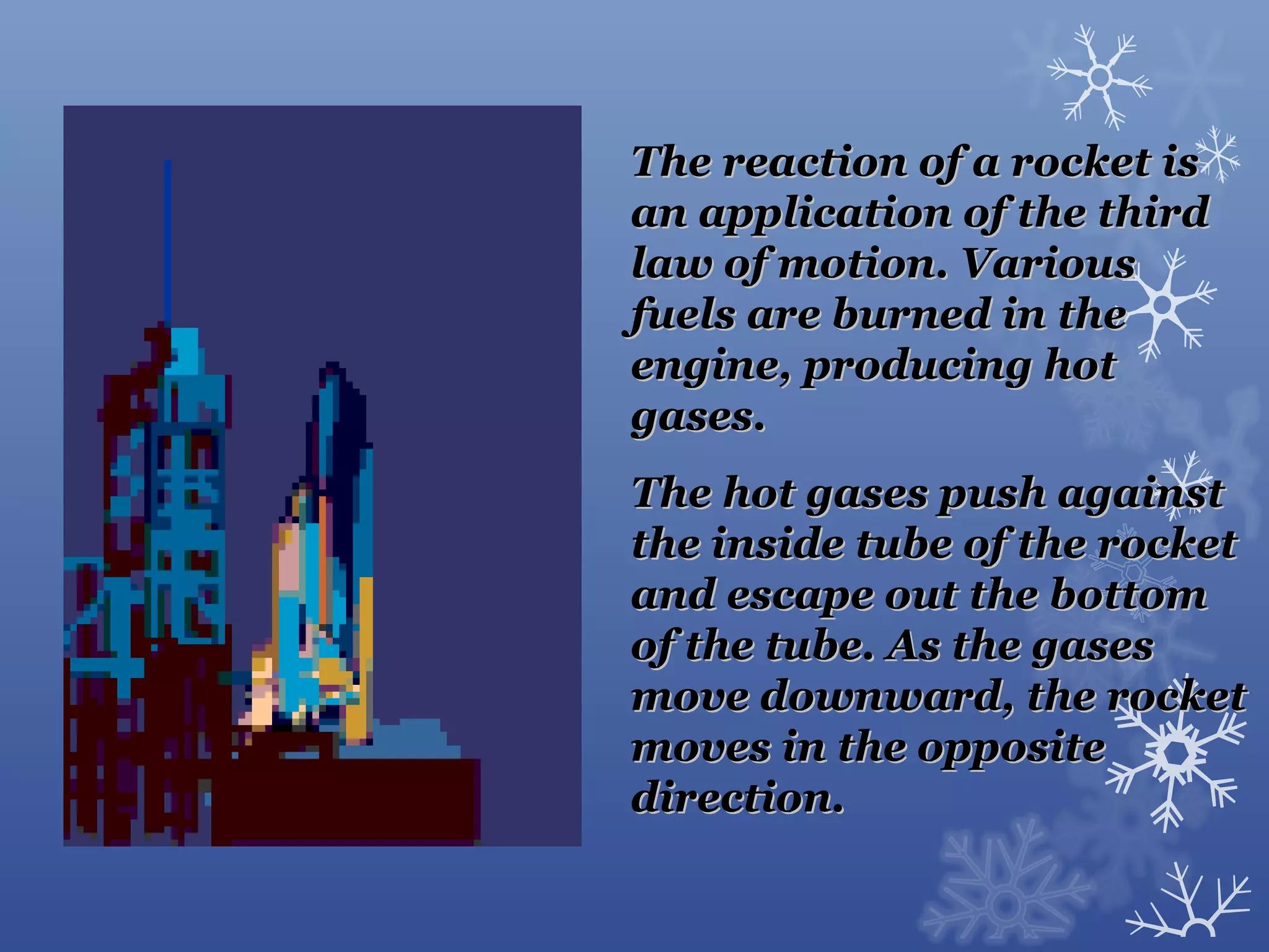 The reaction of a rocket is
an application of the third
law of motion. Various
fuels are burned in the
engine, producing hot
gases.
The hot gases push against
the inside tube of the rocket
and escape out the bottom
of the tube. As the gases
move downward, the rocket
moves in the opposite
direction.
 