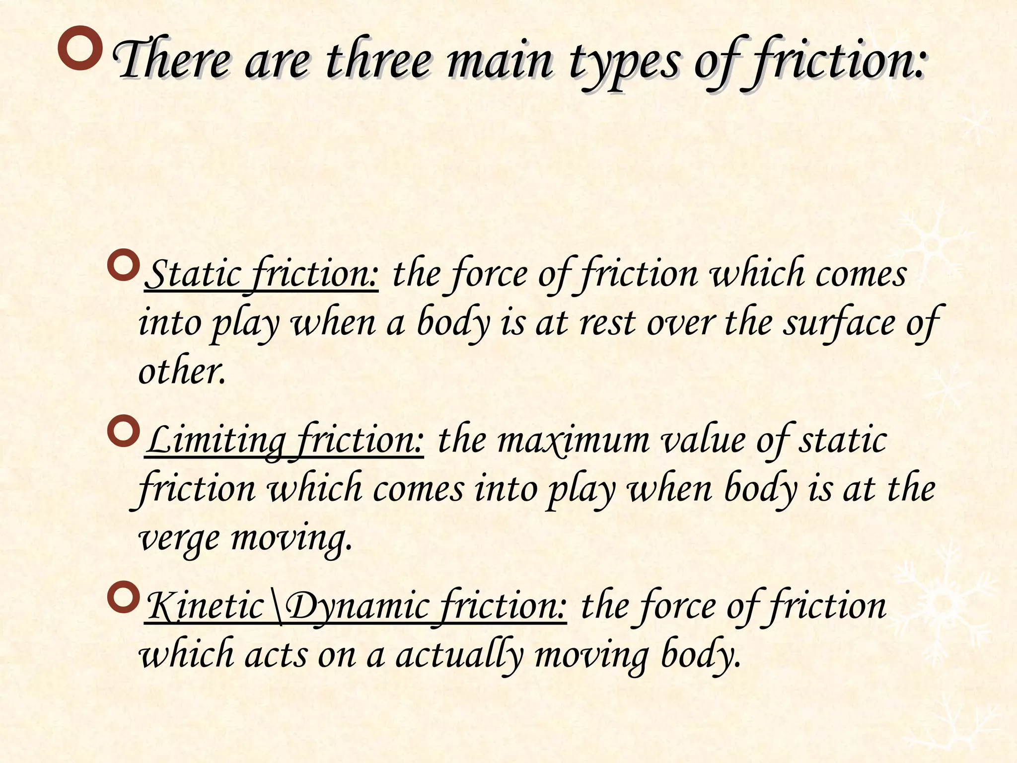 There are three main types of friction:


  Static friction: the force of friction which comes
   into play when a body is at rest over the surface of
   other.
  Limiting friction: the maximum value of static
   friction which comes into play when body is at the
   verge moving.
  KineticDynamic friction: the force of friction
   which acts on a actually moving body.
 
