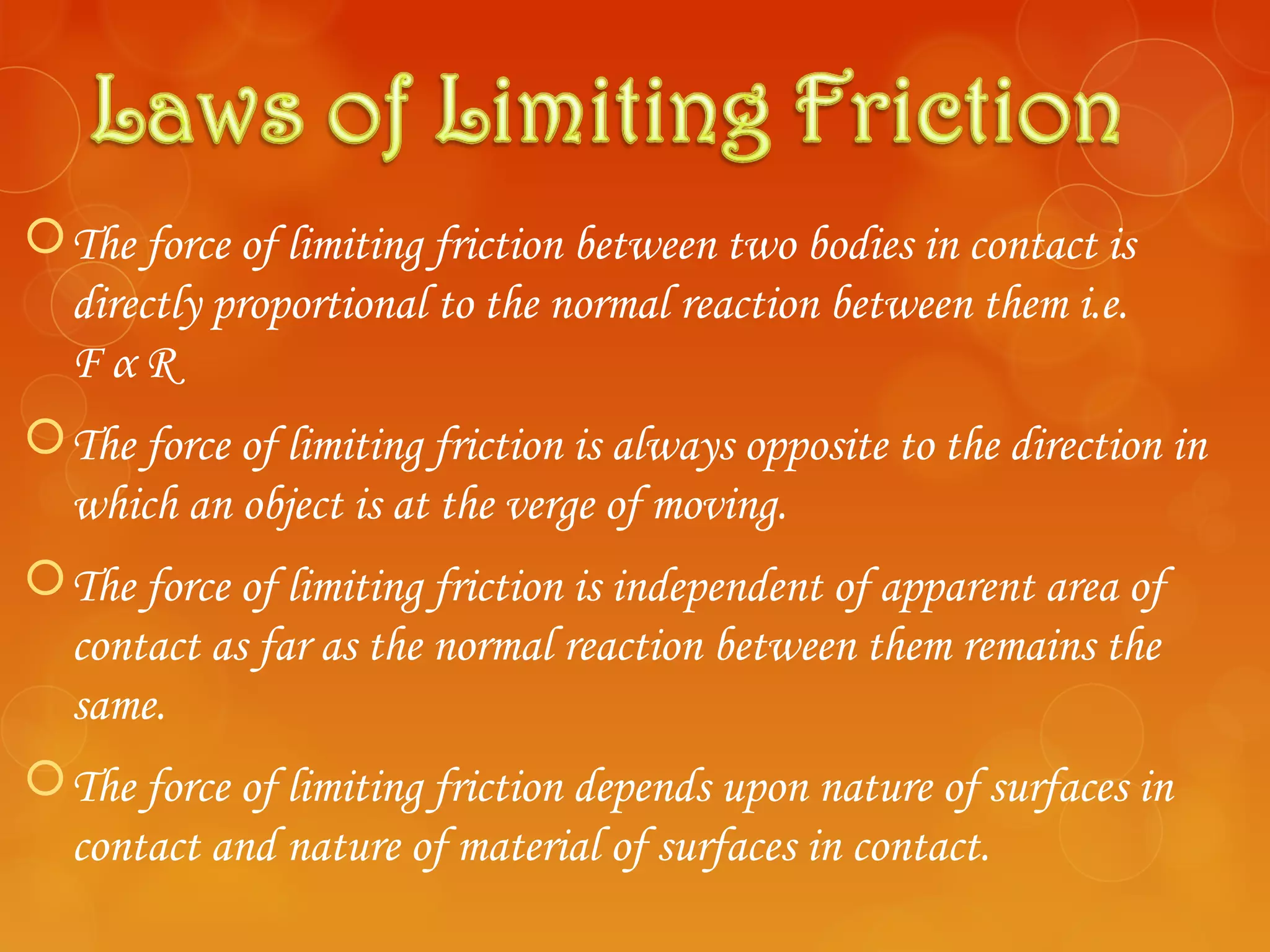  The force of limiting friction between two bodies in contact is
  directly proportional to the normal reaction between them i.e.
  FαR
 The force of limiting friction is always opposite to the direction in
  which an object is at the verge of moving.
 The force of limiting friction is independent of apparent area of
  contact as far as the normal reaction between them remains the
  same.
 The force of limiting friction depends upon nature of surfaces in
  contact and nature of material of surfaces in contact.
 