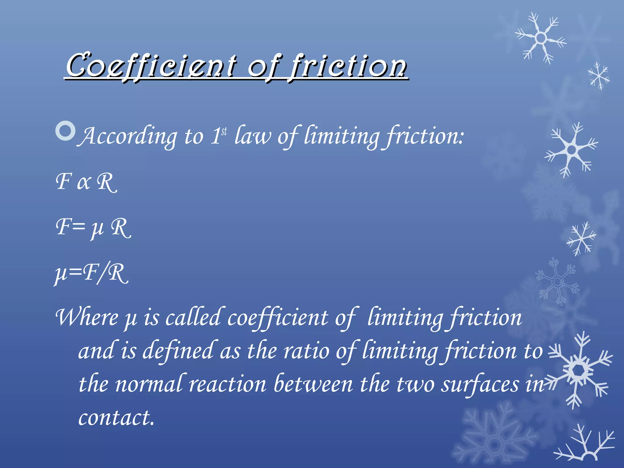 Coefficient of friction

According to 1st law of limiting friction:
FαR
F= μ R
μ=F/R
Where μ is called coefficient of limiting friction
 and is defined as the ratio of limiting friction to
 the normal reaction between the two surfaces in
 contact.
 