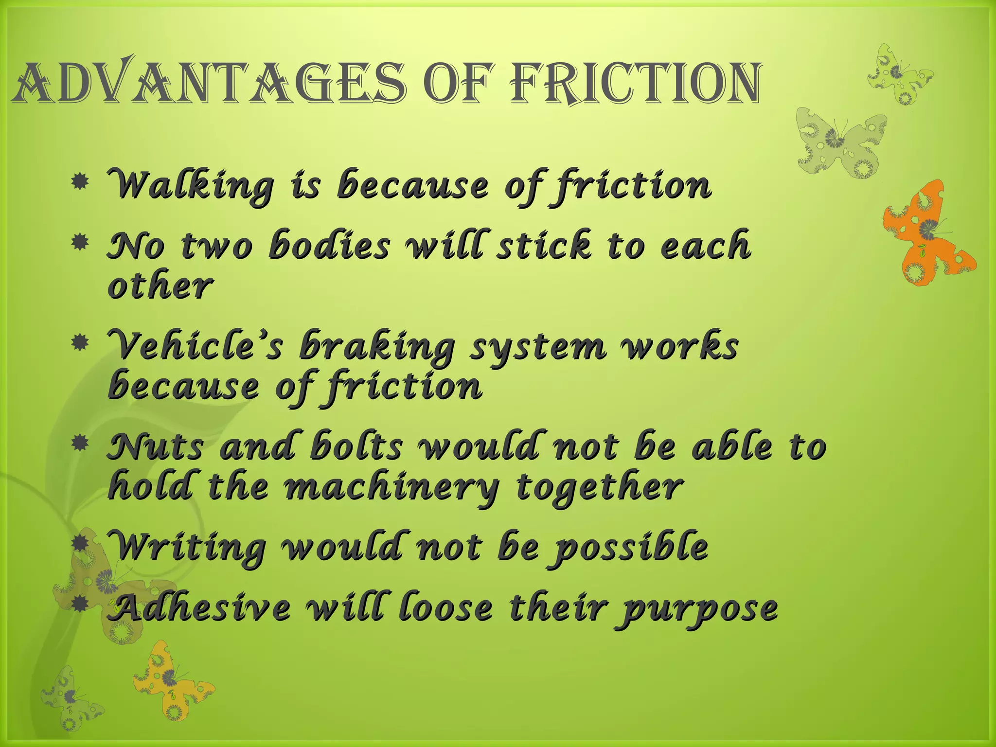 advantaGes of friction
    Walking is because of friction
    No two bodies will stick to each
     other
    Vehicle’s braking system works
     because of friction
    Nuts and bolts would not be able to
     hold the machinery together
    Writing would not be possible
    Adhesive will loose their purpose
 