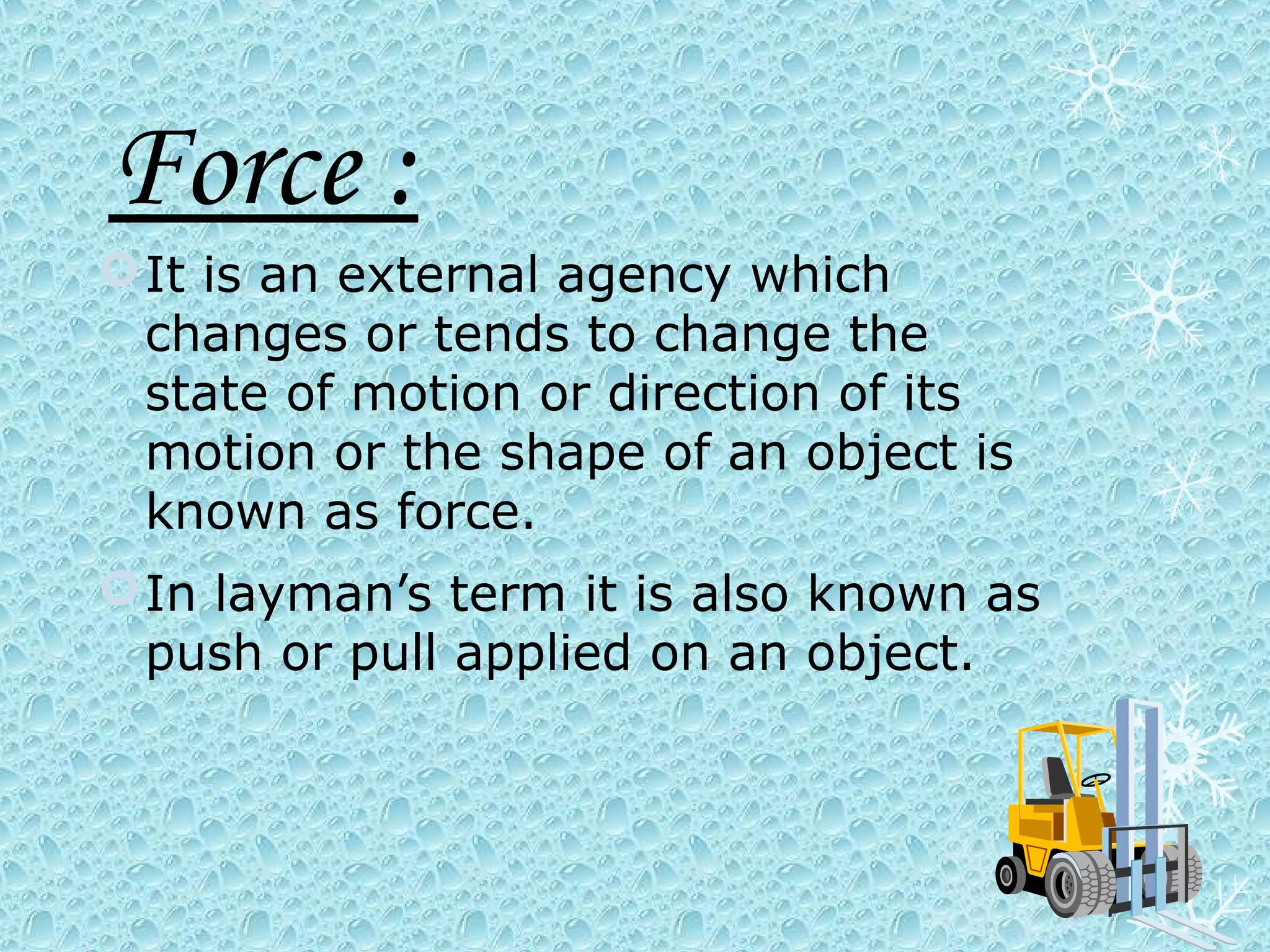 Force :
 It is an external agency which
  changes or tends to change the
  state of motion or direction of its
  motion or the shape of an object is
  known as force.
 In layman’s term it is also known as
  push or pull applied on an object.
 
