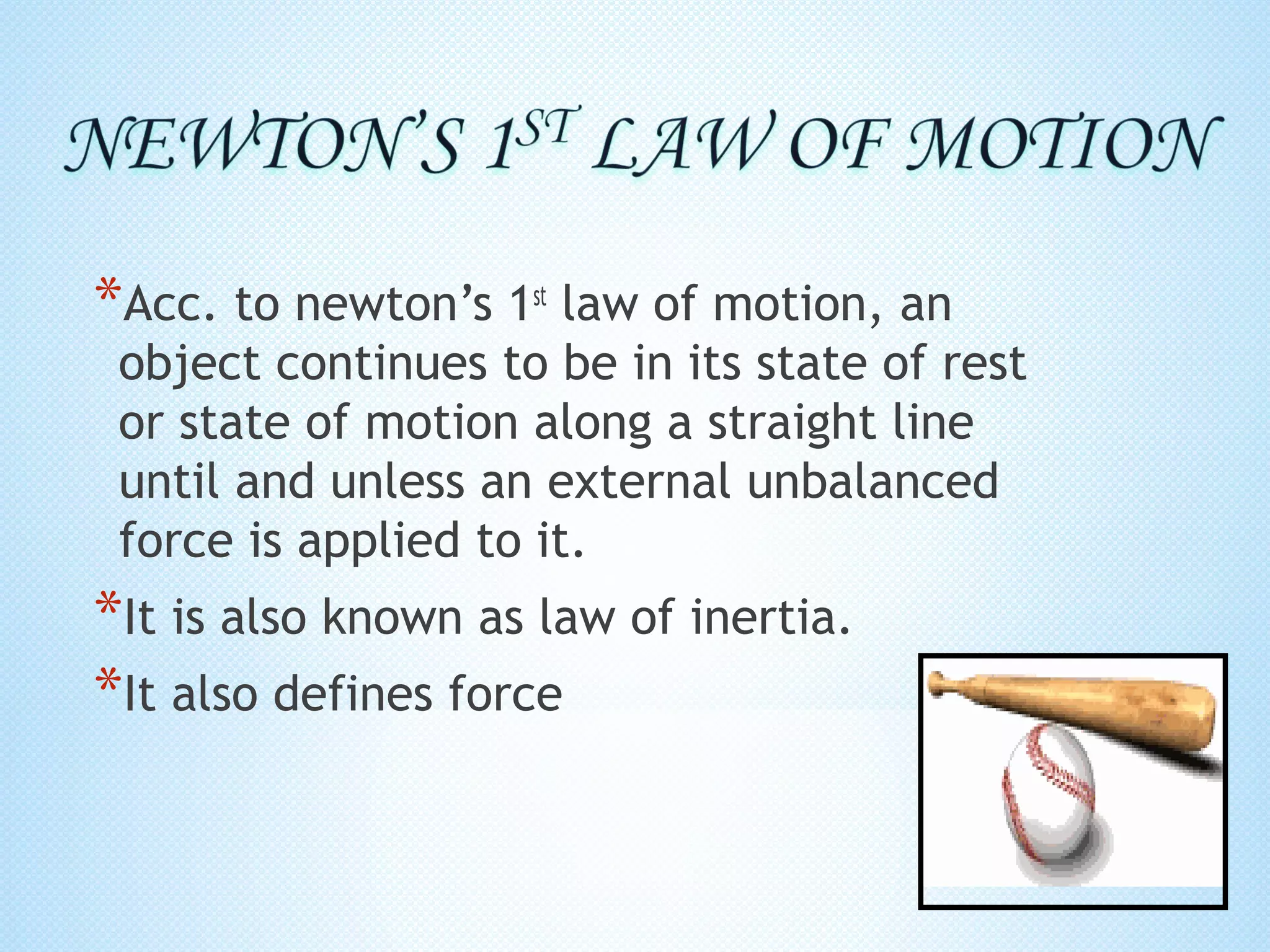 *Acc. to newton’s 1st law of motion, an
 object continues to be in its state of rest
 or state of motion along a straight line
 until and unless an external unbalanced
 force is applied to it.
*It is also known as law of inertia.
*It also defines force
 