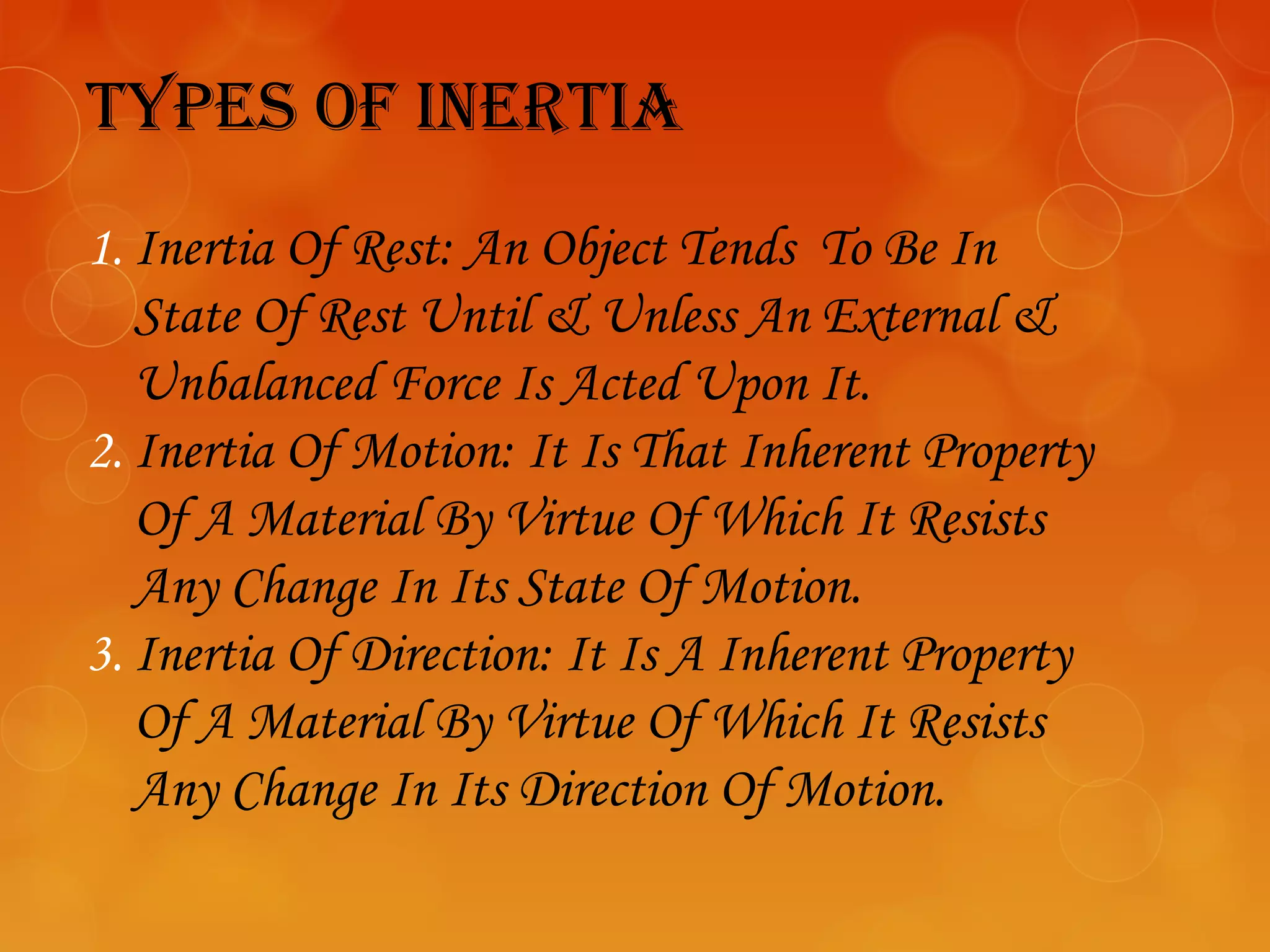 Types of inerTia
1. Inertia Of Rest: An Object Tends To Be In
   State Of Rest Until & Unless An External &
   Unbalanced Force Is Acted Upon It.
2. Inertia Of Motion: It Is That Inherent Property
   Of A Material By Virtue Of Which It Resists
   Any Change In Its State Of Motion.
3. Inertia Of Direction: It Is A Inherent Property
   Of A Material By Virtue Of Which It Resists
   Any Change In Its Direction Of Motion.
 