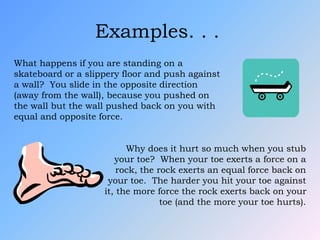 Examples. . .
What happens if you are standing on a
skateboard or a slippery floor and push against
a wall? You slide in the opposite direction
(away from the wall), because you pushed on
the wall but the wall pushed back on you with
equal and opposite force.
Why does it hurt so much when you stub
your toe? When your toe exerts a force on a
rock, the rock exerts an equal force back on
your toe. The harder you hit your toe against
it, the more force the rock exerts back on your
toe (and the more your toe hurts).
 