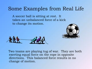 Some Examples from Real Life
Two teams are playing tug of war. They are both
exerting equal force on the rope in opposite
directions. This balanced force results in no
change of motion.
A soccer ball is sitting at rest. It
takes an unbalanced force of a kick
to change its motion.
 