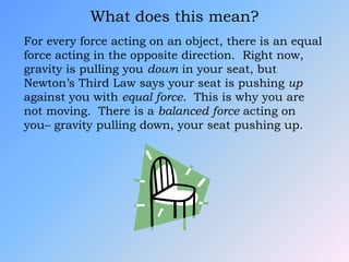 What does this mean?
For every force acting on an object, there is an equal
force acting in the opposite direction. Right now,
gravity is pulling you down in your seat, but
Newton’s Third Law says your seat is pushing up
against you with equal force. This is why you are
not moving. There is a balanced force acting on
you– gravity pulling down, your seat pushing up.
 