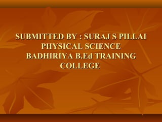 SUBMITTED BY : SURAJ S PILLAISUBMITTED BY : SURAJ S PILLAI
PHYSICAL SCIENCEPHYSICAL SCIENCE
BADHIRIYA B.Ed TRAININGBADHIRIYA B.Ed TRAINING
COLLEGECOLLEGE
 
