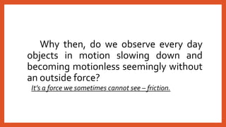 Why then, do we observe every day
objects in motion slowing down and
becoming motionless seemingly without
an outside force?
It’s a force we sometimes cannot see – friction.
 