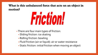 • There are four main types of friction:
• Sliding friction: ice skating
• Rolling friction: bowling
• Fluid friction (air or liquid): air or water resistance
• Static friction: initial friction when moving an object
What is this unbalanced force that acts on an object in
motion?
 