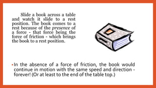 ݺߣ a book across a table
and watch it slide to a rest
position. The book comes to a
rest because of the presence of
a force - that force being the
force of friction - which brings
the book to a rest position.
•In the absence of a force of friction, the book would
continue in motion with the same speed and direction -
forever! (Or at least to the end of the table top.)
 