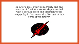 In outer space, away from gravity and any
sources of friction, a rocket ship launched
with a certain speed and direction would
keep going in that same direction and at that
same speed forever.
 