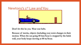 Newtons’s 1st Law andYou
Don’t let this be you. Wear seat belts.
Because of inertia, objects (including you) resist changes in their
motion. When the car going 80 km/hour is stopped by the brick
wall, your body keeps moving at 80 m/hour.
 