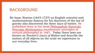 BACKGROUND
Sir Isaac Newton (1643-1727) an English scientist and
mathematician famous for his discovery of the law of
gravity also discovered the three laws of motion. He
published them in his book Philosophiae Naturalis
Principia Mathematica (mathematic principles of
natural philosophy) in 1687. Today these laws are
known as Newton’s Laws of Motion and describe the
motion of all objects on the scale we experience in
our everyday lives.
 