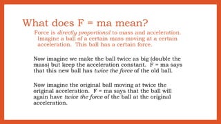 What does F = ma mean?
Force is directly proportional to mass and acceleration.
Imagine a ball of a certain mass moving at a certain
acceleration. This ball has a certain force.
Now imagine we make the ball twice as big (double the
mass) but keep the acceleration constant. F = ma says
that this new ball has twice the force of the old ball.
Now imagine the original ball moving at twice the
original acceleration. F = ma says that the ball will
again have twice the force of the ball at the original
acceleration.
 