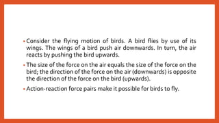 • Consider the flying motion of birds. A bird flies by use of its
wings. The wings of a bird push air downwards. In turn, the air
reacts by pushing the bird upwards.
• The size of the force on the air equals the size of the force on the
bird; the direction of the force on the air (downwards) is opposite
the direction of the force on the bird (upwards).
• Action-reaction force pairs make it possible for birds to fly.
 