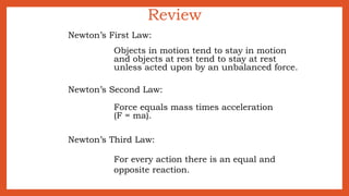 Review
Newton’s First Law:
Objects in motion tend to stay in motion
and objects at rest tend to stay at rest
unless acted upon by an unbalanced force.
Newton’s Second Law:
Force equals mass times acceleration
(F = ma).
Newton’s Third Law:
For every action there is an equal and
opposite reaction.
 