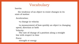 Vocabulary
Inertia:
the tendency of an object to resist changes in its
state of motion
Acceleration:
•a change in velocity
•a measurement of how quickly an object is changing
speed, direction or both
Velocity:
The rate of change of a position along a straight
line with respect to time
Force:
strength or energy
 