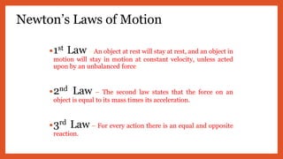 Newton’s Laws of Motion
•1st Law– An object at rest will stay at rest, and an object in
motion will stay in motion at constant velocity, unless acted
upon by an unbalanced force.
•2nd Law – The second law states that the force on an
object is equal to its mass times its acceleration.
•3rd Law – For every action there is an equal and opposite
reaction.
 