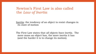 Newton’s First Law is also called
the Law of Inertia
Inertia: the tendency of an object to resist changes in
its state of motion
The First Law states that all objects have inertia. The
more mass an object has, the more inertia it has
(and the harder it is to change its motion).
 