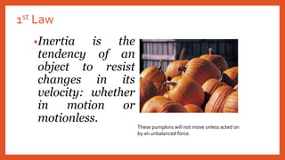 1st Law
•Inertia is the
tendency of an
object to resist
changes in its
velocity: whether
in motion or
motionless.
These pumpkins will not move unless acted on
by an unbalanced force.
 