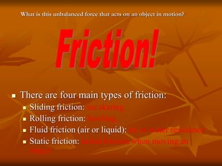  There are four main types of friction:
 Sliding friction: ice skating
 Rolling friction: bowling
 Fluid friction (air or liquid): air or water resistance
 Static friction: initial friction when moving an
object
What is this unbalanced force that acts on an object in motion?
 