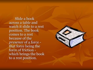 Slide a book
across a table and
watch it slide to a rest
position. The book
comes to a rest
because of the
presence of a force -
that force being the
force of friction -
which brings the book
to a rest position.
 