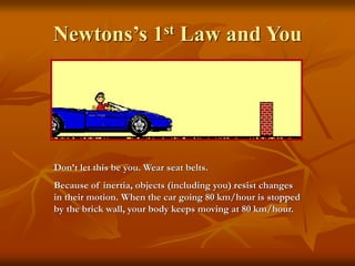 Newtons’s 1st Law and You
Don’t let this be you. Wear seat belts.
Because of inertia, objects (including you) resist changes
in their motion. When the car going 80 km/hour is stopped
by the brick wall, your body keeps moving at 80 km/hour.
 