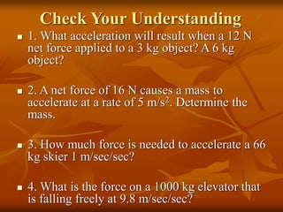 Check Your Understanding
 1. What acceleration will result when a 12 N
net force applied to a 3 kg object? A 6 kg
object?
 2. A net force of 16 N causes a mass to
accelerate at a rate of 5 m/s2. Determine the
mass.
 3. How much force is needed to accelerate a 66
kg skier 1 m/sec/sec?
 4. What is the force on a 1000 kg elevator that
is falling freely at 9.8 m/sec/sec?
 