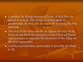  Consider the flying motion of birds. A bird flies by
use of its wings. The wings of a bird push air
downwards. In turn, the air reacts by pushing the bird
upwards.
 The size of the force on the air equals the size of the
force on the bird; the direction of the force on the air
(downwards) is opposite the direction of the force on
the bird (upwards).
 Action-reaction force pairs make it possible for birds
to fly.
 
