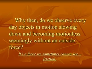 Why then, do we observe every
day objects in motion slowing
down and becoming motionless
seemingly without an outside
force?
It’s a force we sometimes cannot see –
friction.
 