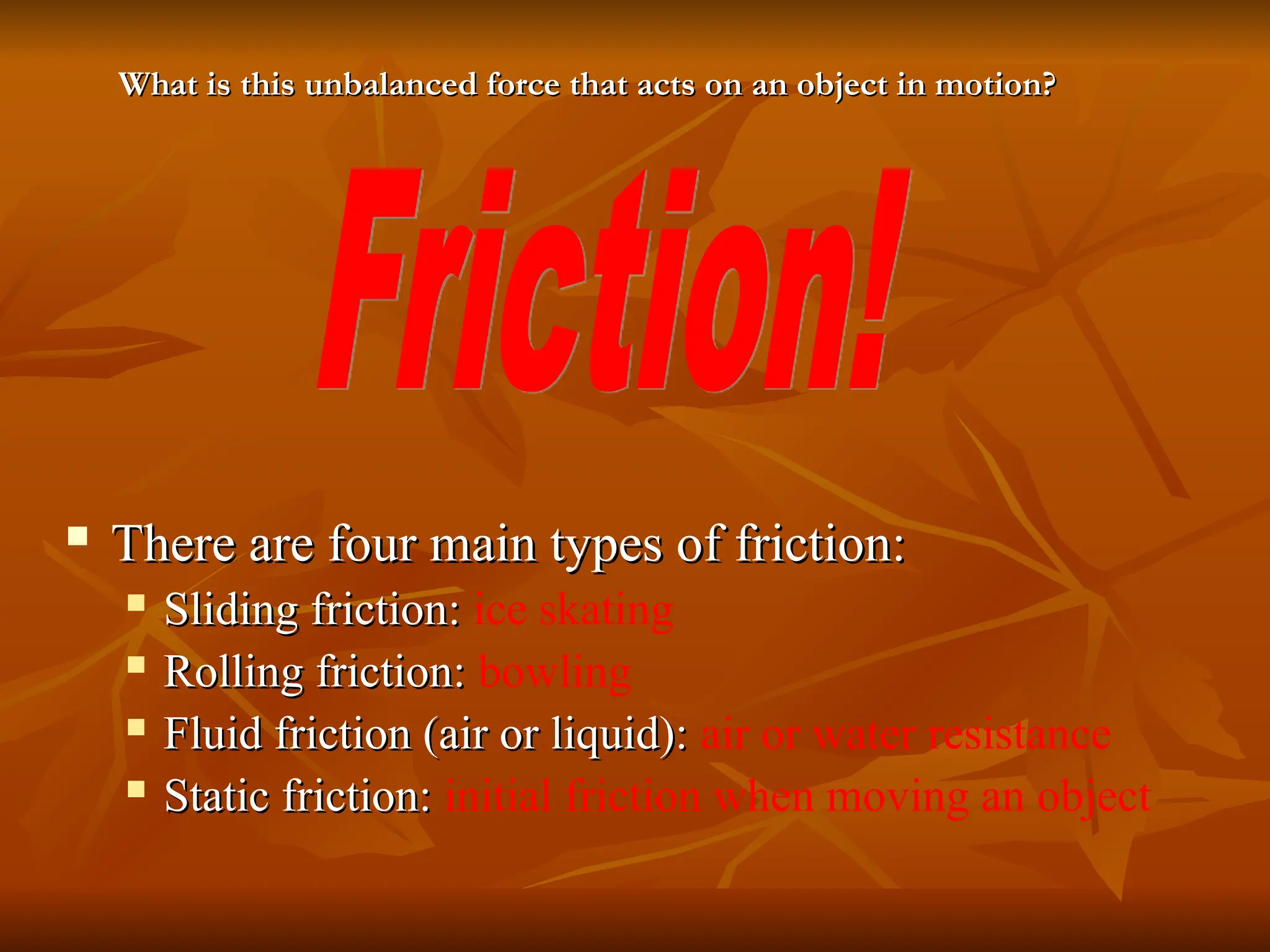  There are four main types of friction:
There are four main types of friction:
 Sliding friction:
Sliding friction: ice skating
 Rolling friction:
Rolling friction: bowling
 Fluid friction (air or liquid):
Fluid friction (air or liquid): air or water resistance
 Static friction:
Static friction: initial friction when moving an object
What is this unbalanced force that acts on an object in motion?
What is this unbalanced force that acts on an object in motion?
 