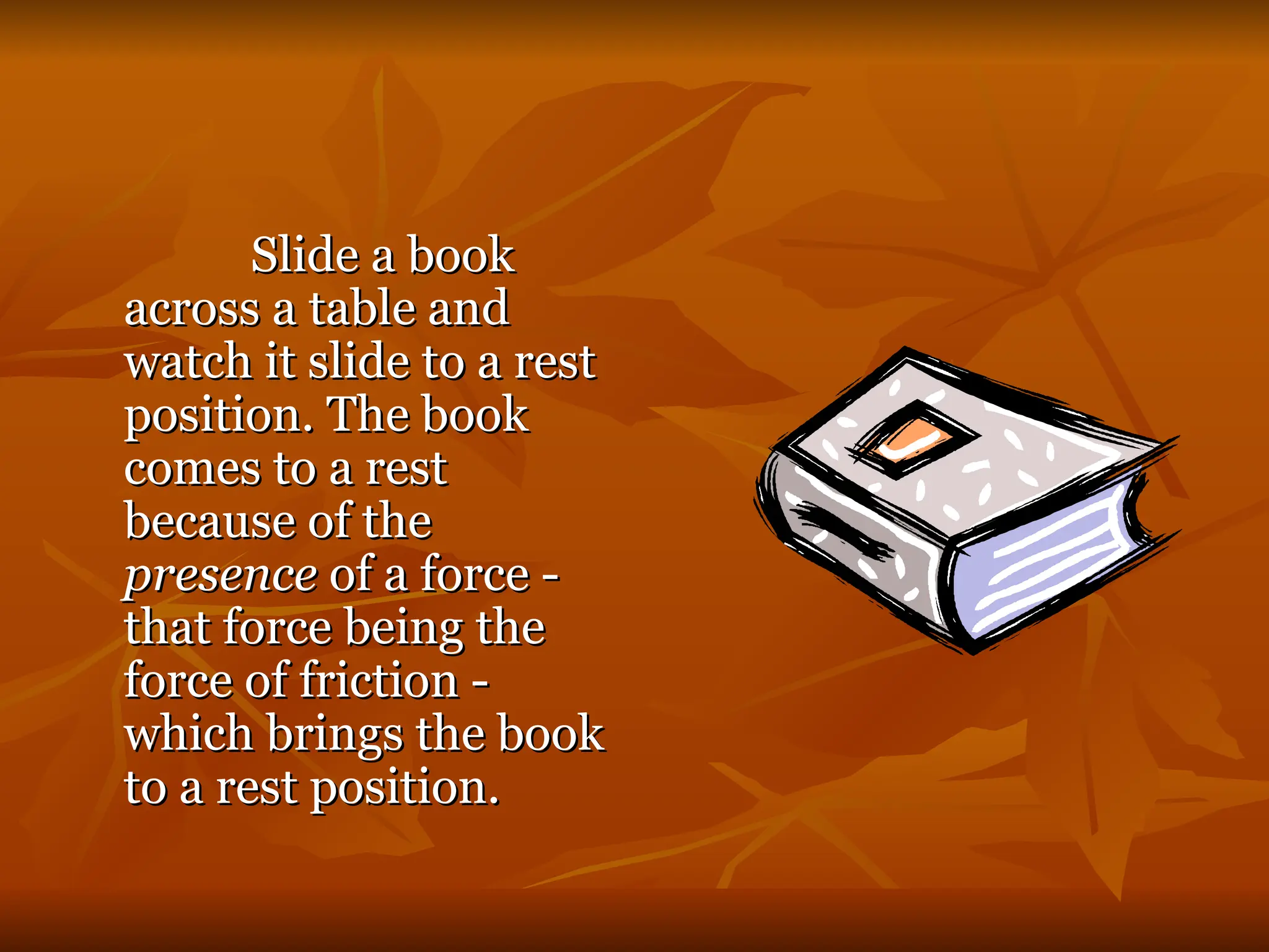 Slide a book
Slide a book
across a table and
across a table and
watch it slide to a rest
watch it slide to a rest
position. The book
position. The book
comes to a rest
comes to a rest
because of the
because of the
presence
presence of a force -
of a force -
that force being the
that force being the
force of friction -
force of friction -
which brings the book
which brings the book
to a rest position.
to a rest position.
 