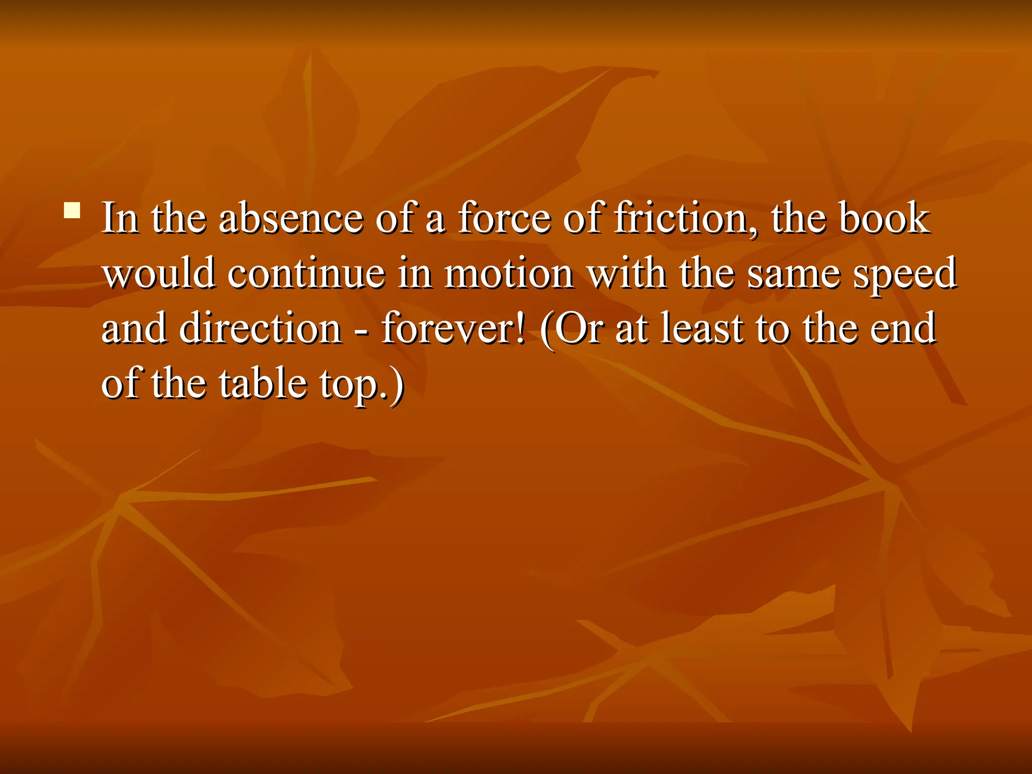 
In the absence of a force of friction, the book
In the absence of a force of friction, the book
would continue in motion with the same speed
would continue in motion with the same speed
and direction - forever! (Or at least to the end
and direction - forever! (Or at least to the end
of the table top.)
of the table top.)
 